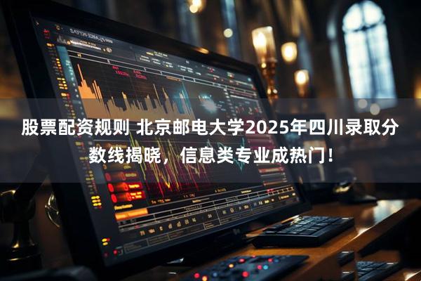 股票配资规则 北京邮电大学2025年四川录取分数线揭晓，信息类专业成热门！