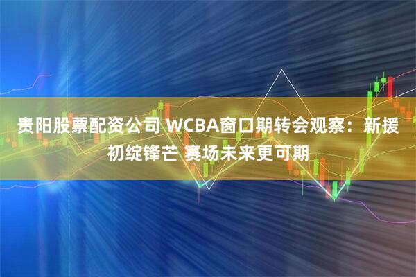 贵阳股票配资公司 WCBA窗口期转会观察：新援初绽锋芒 赛场未来更可期