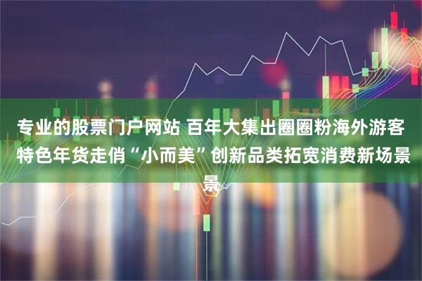 专业的股票门户网站 百年大集出圈圈粉海外游客 特色年货走俏“小而美”创新品类拓宽消费新场景