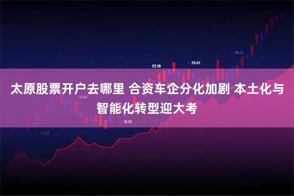 太原股票开户去哪里 合资车企分化加剧 本土化与智能化转型迎大考