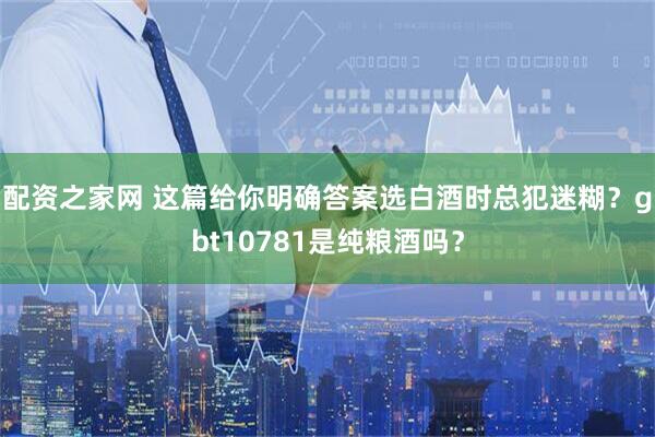 配资之家网 这篇给你明确答案选白酒时总犯迷糊？gbt10781是纯粮酒吗？