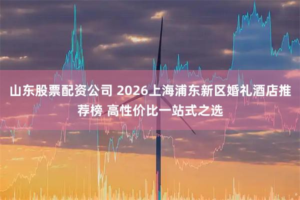 山东股票配资公司 2026上海浦东新区婚礼酒店推荐榜 高性价比一站式之选