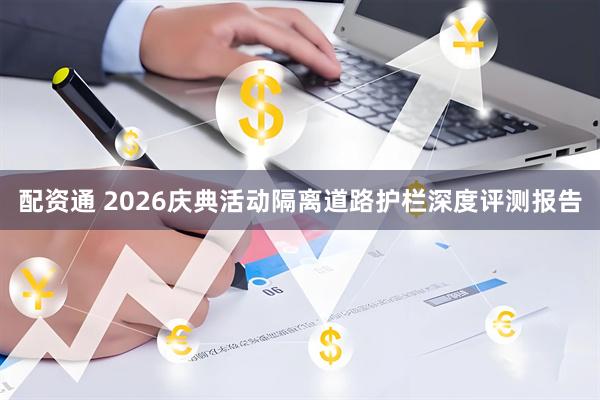 配资通 2026庆典活动隔离道路护栏深度评测报告