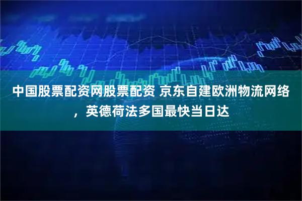 中国股票配资网股票配资 京东自建欧洲物流网络，英德荷法多国最快当日达