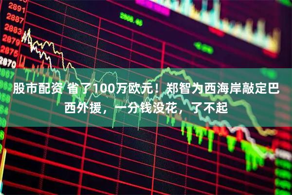 股市配资 省了100万欧元！郑智为西海岸敲定巴西外援，一分钱没花，了不起